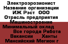 Электроэрозионист › Название организации ­ ИЖ-Рэст, ООО › Отрасль предприятия ­ Машиностроение › Минимальный оклад ­ 25 000 - Все города Работа » Вакансии   . Ханты-Мансийский,Мегион г.